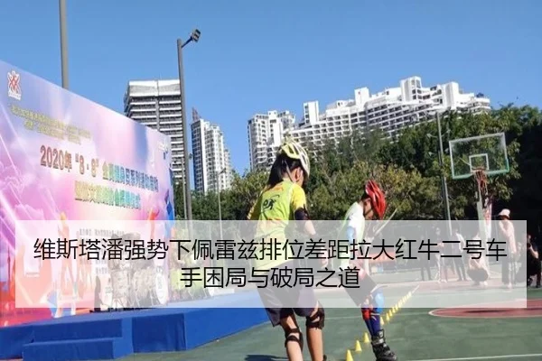 维斯塔潘强势下佩雷兹排位差距拉大红牛二号车手困局与破局之道